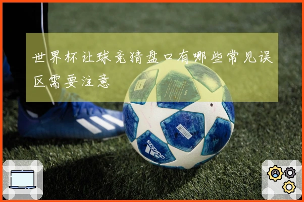 世界杯让球竞猜盘口有哪些常见误区需要注意