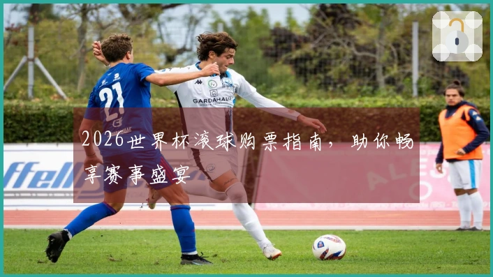 2026世界杯滚球购票指南，助你畅享赛事盛宴