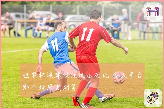 世界杯滚球投注玩法对比 各大平台哪个好用更划算